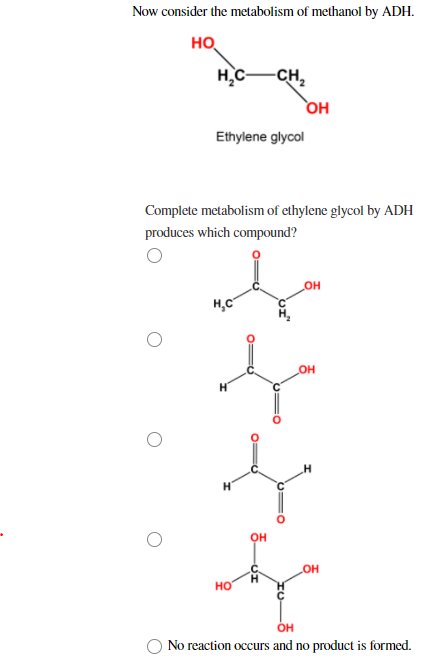 Now consider the metabolism of methanol by ADH.
HO
H C
Ethylene glycol
нс
Complete metabolism of ethylene glycol by ADH
produces which compound?
НО
-CH₂
o=d
OH
OH
OH
_OH
_OH
OH
No reaction occurs and no product is formed.