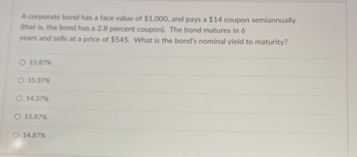 A corporate bond has a face value of $1,000, and pays a $14 coupon semiannually
(that is, the bond has a 2.8 percent coupon). The bond matures in 6
years and sells at a price of $545. What is the bond's nominal yield to maturity?
O 13.87%
O 15.37%
O 14.37%
O 15.87%
O 14.87%