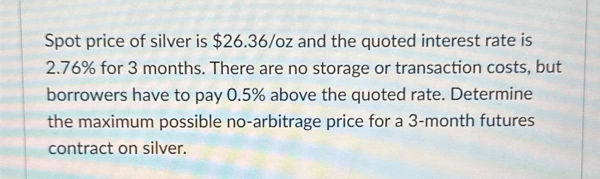 Spot price of silver is $26.36/oz and the quoted interest rate is
2.76% for 3 months. There are no storage or transaction costs, but
borrowers have to pay 0.5% above the quoted rate. Determine
the maximum possible no-arbitrage price for a 3-month futures
contract on silver.