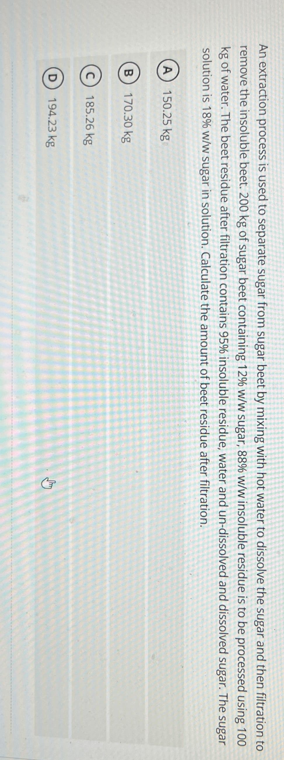 An extraction process is used to separate sugar from sugar beet by mixing with hot water to dissolve the sugar and then filtration to
remove the insoluble beet. 200 kg of sugar beet containing 12% w/w sugar, 88% w/w insoluble residue is to be processed using 100
kg of water. The beet residue after filtration contains 95% insoluble residue, water and un-dissolved and dissolved sugar. The sugar
solution is 18% w/w sugar in solution. Calculate the amount of beet residue after filtration.
A) 150.25 kg
B
170.30 kg
C) 185.26 kg
D 194.23 kg