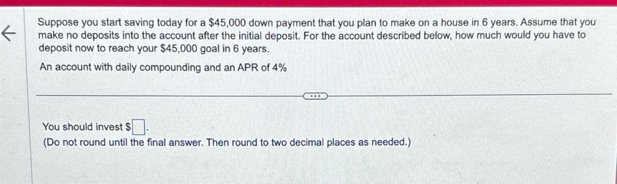 ←
Suppose you start saving today for a $45,000 down payment that you plan to make on a house in 6 years. Assume that you
make no deposits into the account after the initial deposit. For the account described below, how much would you have to
deposit now to reach your $45,000 goal in 6 years.
An account with daily compounding and an APR of 4%
D
You should invest $
(Do not round until the final answer. Then round to two decimal places as needed.)