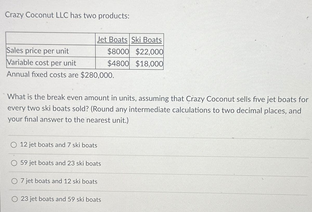 Crazy Coconut LLC has two products:
Jet Boats Ski Boats
$8000 $22,000
$4800 $18,000
Sales price per unit
Variable cost per unit
Annual fixed costs are $280,000.
What is the break even amount in units, assuming that Crazy Coconut sells five jet boats for
every two ski boats sold? (Round any intermediate calculations to two decimal places, and
your final answer to the nearest unit.)
O 12 jet boats and 7 ski boats
O 59 jet boats and 23 ski boats
O 7 jet boats and 12 ski boats
23 jet boats and 59 ski boats