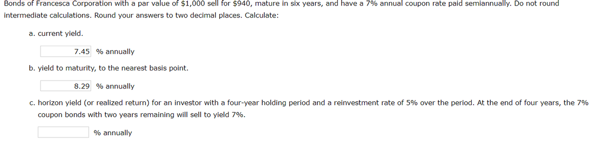 Bonds of Francesca Corporation with a par value of $1,000 sell for $940, mature in six years, and have a 7% annual coupon rate paid semiannually. Do not round
intermediate calculations. Round your answers to two decimal places. Calculate:
a. current yield.
7.45 % annually
b. yield to maturity, to the nearest basis point.
8.29 % annually
c. horizon yield (or realized return) for an investor with a four-year holding period and a reinvestment rate of 5% over the period. At the end of four years, the 7%
coupon bonds with two years remaining will sell to yield 7%.
% annually