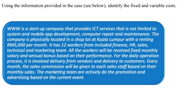 Using the information provided in the case (see below), identify the fixed and variable costs.
www is a start-up company that provides ICT services that is not limited to
system and mobile app development, computer repair and maintenance. The
company is physically located in a shop lot at Kuala Lumpur with a renting
RM5,000 per month. It has 12 workers from included finance, HR, sales,
technical and marketing team. All the workers will be received fixed monthly
salary and annual bonus based on their performance. For the daily operation
process, it is involved delivery from vendors and delivery to customers. Every
month, the sales commission will be given to each sales staff based on their
monthly sales. The marketing team are actively do the promotion and
advertising based on the current event.
