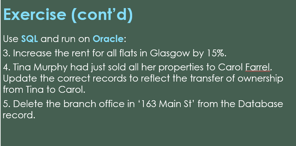 Exercise (cont'd)
Use SQL and run on Oracle:
3. Increase the rent for all flats in Glasgow by 15%.
|4. Tina Murphy had just sold all her properties to Carol Farrel.
Update the correct records to reflect the transfer of ownership
from Tina to Carol.
5. Delete the branch office in '163 Main St' from the Database
record.
