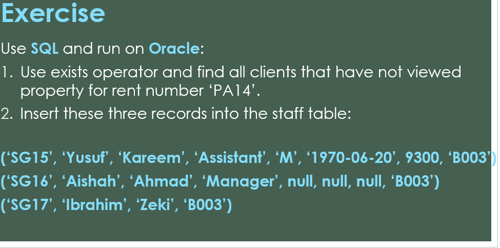 Exercise
Use SQL and run on Oracle:
1. Use exists operator and find all clients that have not viewed
property for rent number 'PA14'.
2. Insert these three records into the staff table:
('SG15', 'Yusuf', 'Kareem', 'Assistant', 'M', '1970-06-20', 9300, 'B003')
('SG16', 'Aishah', 'Ahmad', 'Manager', null, null, null, 'BO03')
('SG17', 'Ibrahim', 'Zeki', 'B003')
