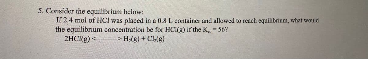 5. Consider the equilibrium below:
If 2.4 mol of HCl was placed in a 0.8 L container and allowed to reach equilibrium, what would
the equilibrium concentration be for HCl(g) if the Keq = 56?
2HCl(g) <> H₂(g) + Cl₂(g)