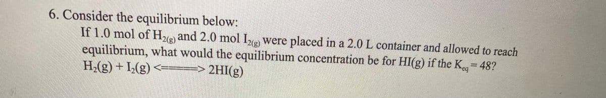 6. Consider the equilibrium below:
If 1.0 mol of H₂(g) and 2.0 mol I2(g) were placed in a 2.0 L container and allowed to reach
equilibrium, what would the equilibrium concentration be for HI(g) if the K-48?
H₂(g) + 1₂(g) <===> 2HI(g)