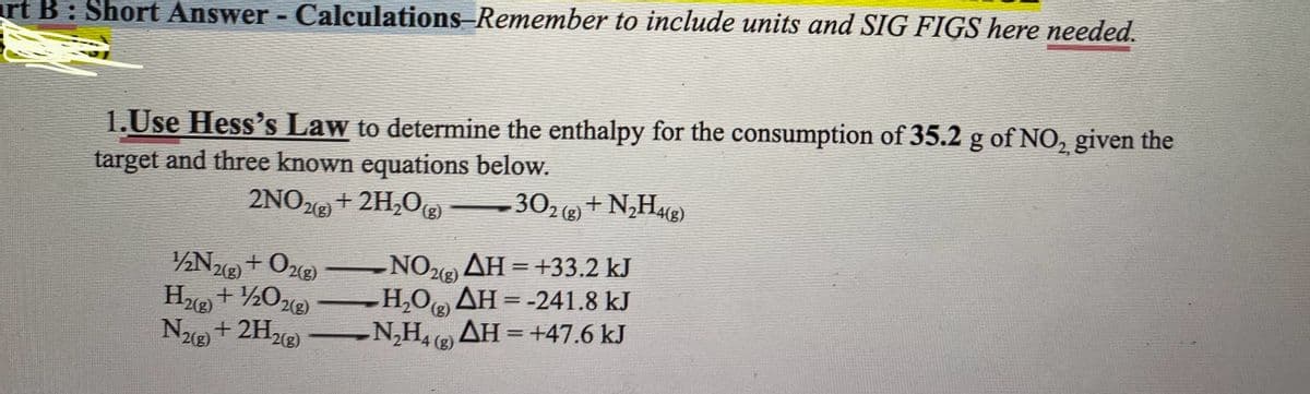 rt B: Short Answer - Calculations-Remember to include units and SIG FIGS here needed.
1.Use Hess's Law to determine the enthalpy for the consumption of 35.2 g of NO₂, given the
target and three known equations below.
2NO2(g) + 2H₂O(g)
302 (g) + N₂H4(g)
1/2N2(g) + O2(g)
H2(g) + 1/2O2(g)
N2(g) +2H₂(8)
-NO2(g) AH = +33.2 kJ
H,Ο) ΔΗ = -241.8 kJ
(g)
- N₂H4 (8) AH = +47.6 kJ