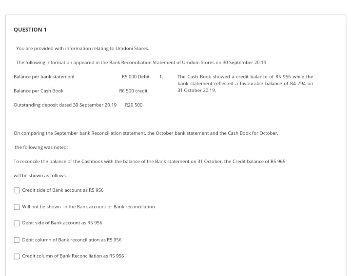 QUESTION 1
You are provided with information relating to Umdoni Stores.
The following information appeared in the Bank Reconciliation Statement of Umdoni Stores on 30 September 20.19:
Balance per bank statement
R5 000 Debit
1.
The Cash Book showed a credit balance of R5 956 while the
bank statement reflected a favourable balance of R4 794 on
Balance per Cash Book
R6 500 credit
31 October 20.19.
Outstanding deposit dated 30 September 20.19
R20 500
On comparing the September bank Reconciliation statement, the October bank statement and the Cash Book for October,
the following was noted:
To reconcile the balance of the Cashbook with the balance of the Bank statement on 31 October, the Credit balance of R5 965
will be shown as follows:
Credit side of Bank account as R5 956
Will not be shown in the Bank account or Bank reconciliation
Debit side of Bank account as R5 956
Debit column of Bank reconciliation as R5 956
Credit column of Bank Reconciliation as R5 956
