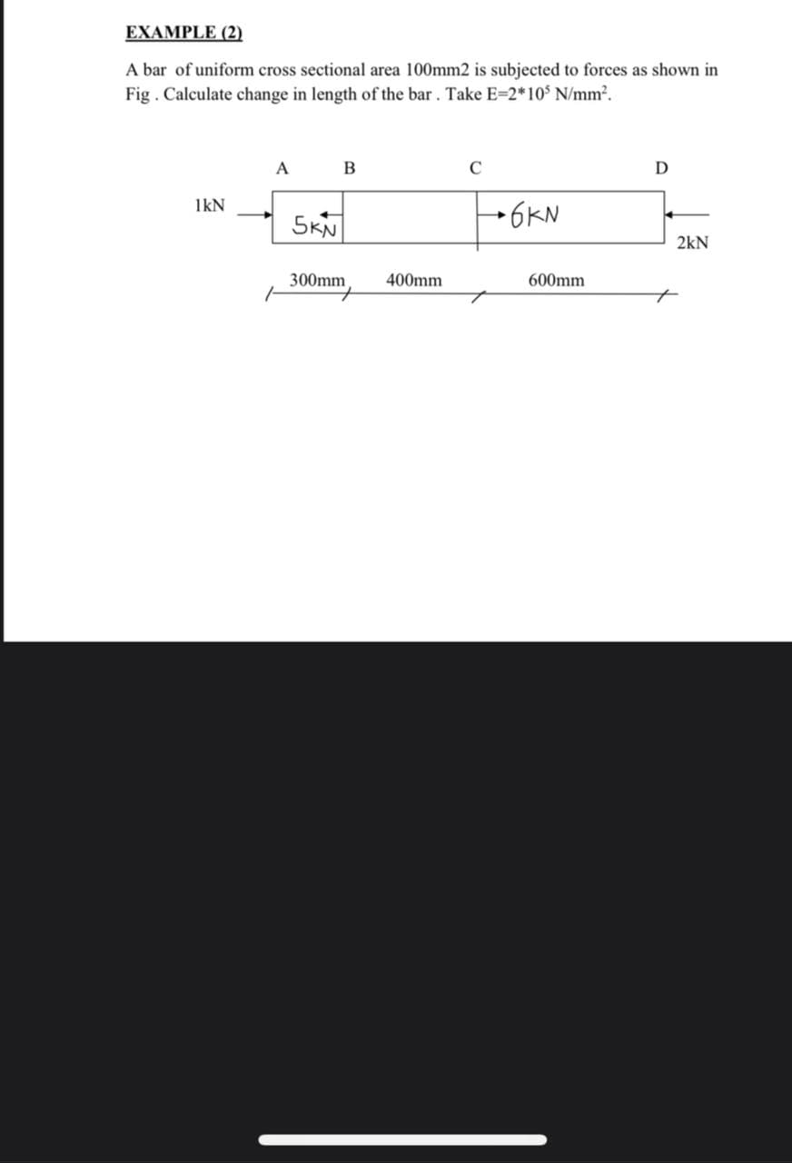 EXAMPLE (2)
A bar of uniform cross sectional area 100mm2 is subjected to forces as shown in
Fig . Calculate change in length of the bar. Take E=2*10 N/mm2.
A
C
D
1kN
SKN
→6KN
2kN
300mm,
400mm
600mm
