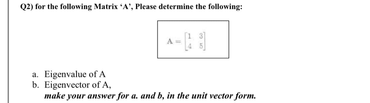 Q2) for the following Matrix 'A’, Please determine the following:
A =
a. Eigenvalue of A
b. Eigenvector of A,
make your answer for a. and b, in the unit vector form.
