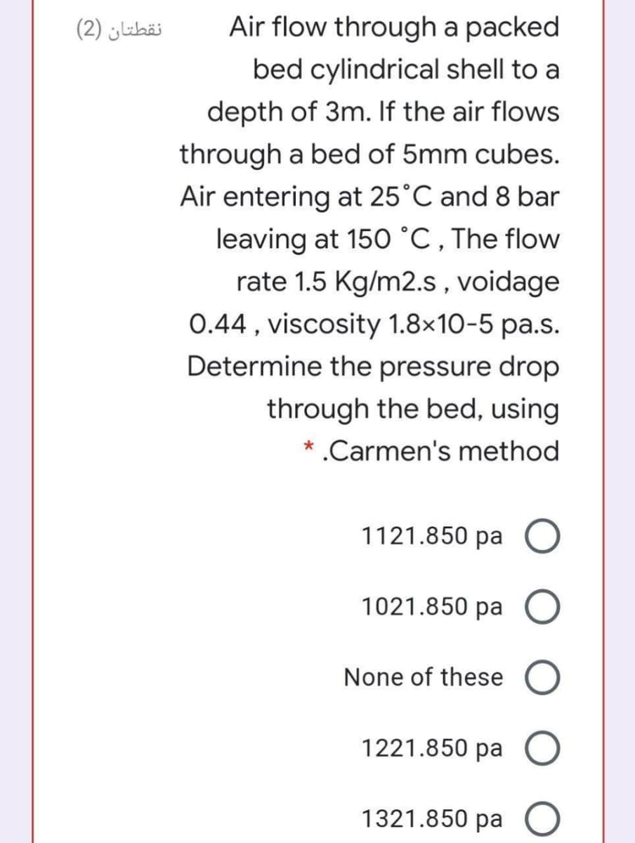 نقطتان )2(
Air flow through a packed
bed cylindrical shell to a
depth of 3m. If the air flows
through a bed of 5mm cubes.
Air entering at 25°C and 8 bar
leaving at 150 °C,The flow
rate 1.5 Kg/m2.s, voidage
0.44 , viscosity 1.8×10-5 pa.s.
Determine the pressure drop
through the bed, using
* .Carmen's method
1121.850 pa
1021.850 pa
None of these
1221.850 pa
1321.850 pa
