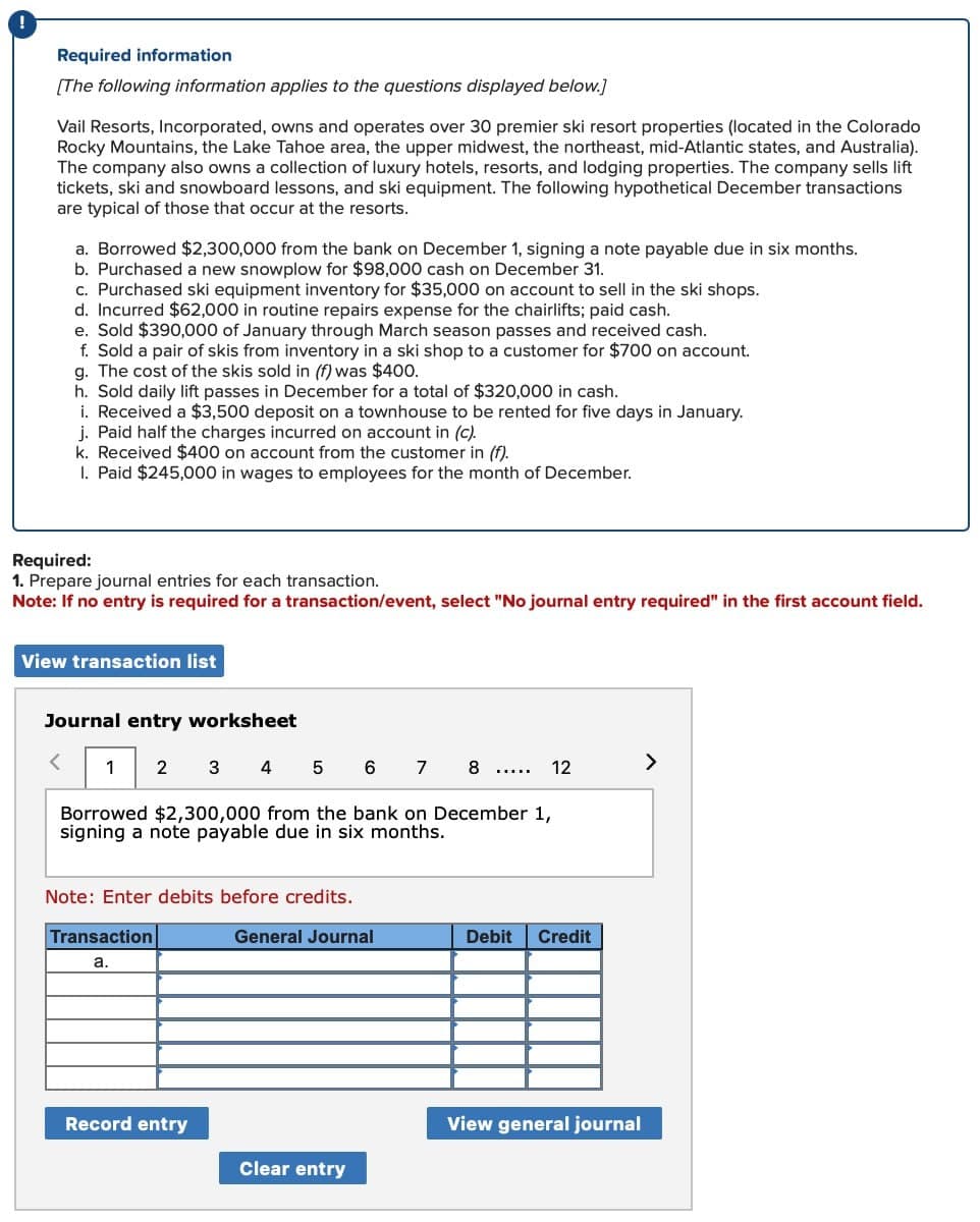 !
Required information
[The following information applies to the questions displayed below.]
Vail Resorts, Incorporated, owns and operates over 30 premier ski resort properties (located in the Colorado
Rocky Mountains, the Lake Tahoe area, the upper midwest, the northeast, mid-Atlantic states, and Australia).
The company also owns a collection of luxury hotels, resorts, and lodging properties. The company sells lift
tickets, ski and snowboard lessons, and ski equipment. The following hypothetical December transactions
are typical of those that occur at the resorts.
a. Borrowed $2,300,000 from the bank on December 1, signing a note payable due in six months.
b. Purchased a new snowplow for $98,000 cash on December 31.
c. Purchased ski equipment inventory for $35,000 on account to sell in the ski shops.
d. Incurred $62,000 in routine repairs expense for the chairlifts; paid cash.
e. Sold $390,000 of January through March season passes and received cash.
f. Sold a pair of skis from inventory in a ski shop to a customer for $700 on account.
g. The cost of the skis sold in (f) was $400.
h. Sold daily lift passes in December for a total of $320,000 in cash.
i. Received a $3,500 deposit on a townhouse to be rented for five days in January.
j. Paid half the charges incurred on account in (c).
k. Received $400 on account from the customer in (f).
I. Paid $245,000 in wages to employees for the month of December.
Required:
1. Prepare journal entries for each transaction.
Note: If no entry is required for a transaction/event, select "No journal entry required" in the first account field.
View transaction list
Journal entry worksheet
<
1 2
3
45678
Borrowed $2,300,000 from the bank on December 1,
signing a note payable due in six months.
Note: Enter debits before credits.
Transaction
a.
12
>
General Journal
Debit
Credit
Record entry
View general journal
Clear entry