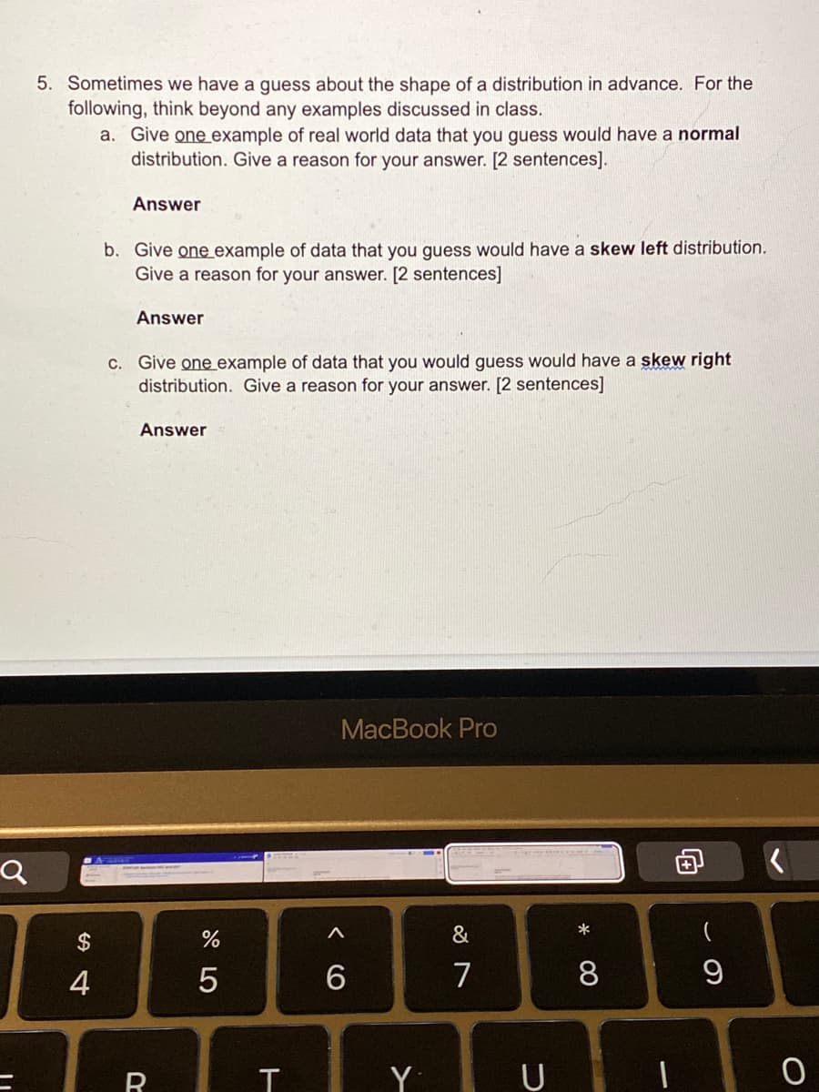 5. Sometimes we have a guess about the shape of a distribution in advance. For the
following, think beyond any examples discussed in class.
a. Give one example of real world data that you guess would have a normal
distribution. Give a reason for your answer. [2 sentences].
Answer
b. Give one example of data that you guess would have a skew left distribution.
Give a reason for your answer. [2 sentences]
Answer
C. Give one example of data that you would guess would have a skew right
distribution. Give a reason for your answer. [2 sentences]
Answer
MacBook Pro
$
&
*
一
4
6
7
8
向
