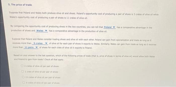 5. The price of trade
Suppose that Poland and Wales both produce alive oil and shoes. Poland's opportunity cost of producing a pair of shoes is 5 crates of olive oil while
Wales's opportunity cost of producing a pair of shoes is 11 crates of olive oil.
By comparing the opportunity cost of producing shoes in the two countries, you can tell that Poland
production of shoes and Wales has a comparative advantage in the production of olive oil.
has a comparative advantage in the
Suppose that Poland and Wales consider trading shoes and olive oil with each other. Poland can gain from specialization and trade as long as it
receives more than 5 crates of olive oil for each pair of shoes it exports to Wales. Similarly, Wales can gain from trade as long as it receives
more than 11 pairs of shoes for each crate of olive oil it exports to Poland.
Based on your answer to the last question, which of the following prices of trade (that is, price of shoes in terms of olive oil) would allow both Wales
and Poland to gain from trade? Check all that apply.
2 crates of olive oil per pair of shoes
01 crate of olive oil per pair of shoes
15 crates of olive oil per pair of shoes
9 crates of olive oil per pair of shoes