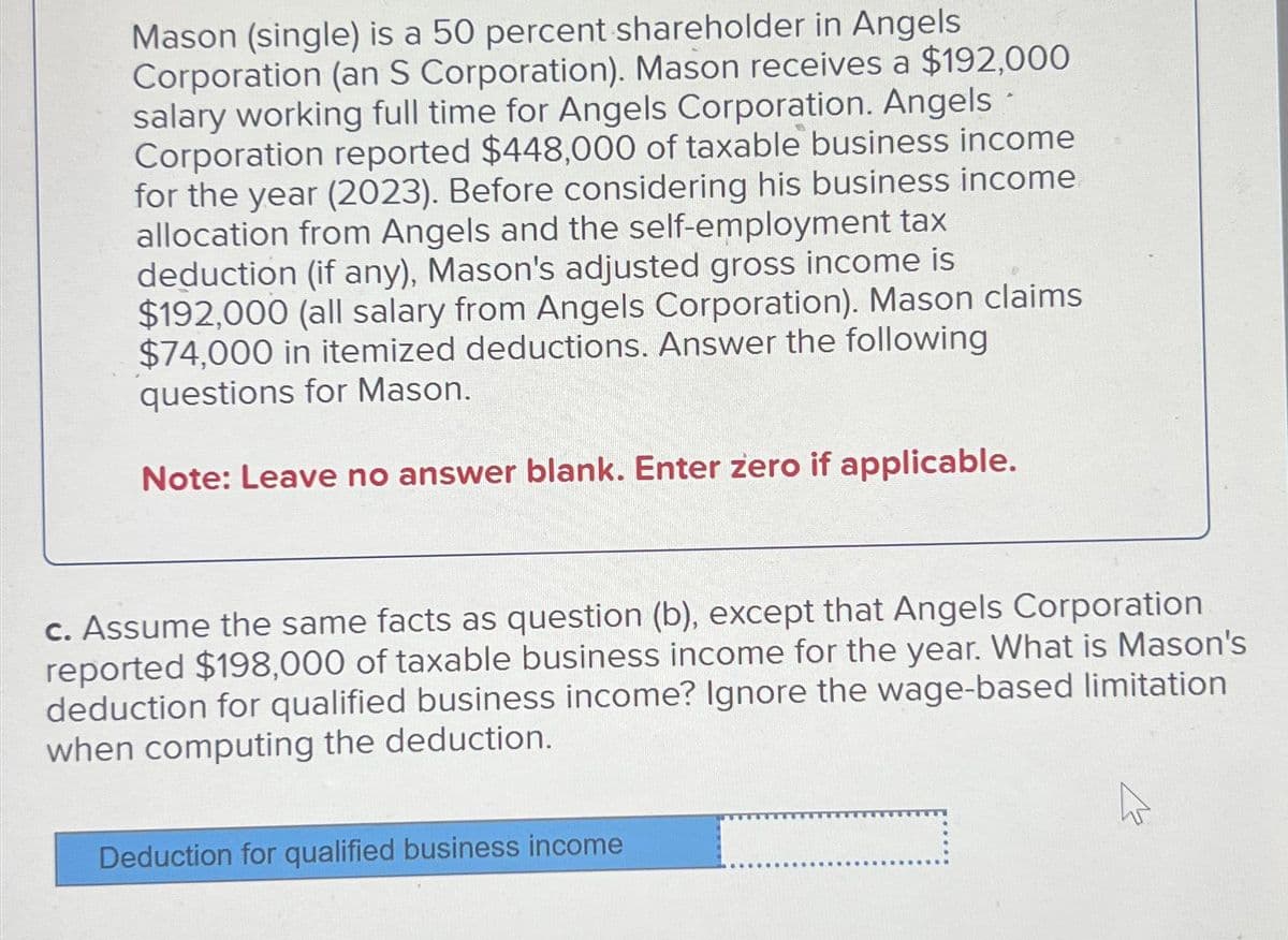 Mason (single) is a 50 percent shareholder in Angels
Corporation (an S Corporation). Mason receives a $192,000
salary working full time for Angels Corporation. Angels
Corporation reported $448,000 of taxable business income
for the year (2023). Before considering his business income
allocation from Angels and the self-employment tax
deduction (if any), Mason's adjusted gross income is
$192,000 (all salary from Angels Corporation). Mason claims
$74,000 in itemized deductions. Answer the following
questions for Mason.
Note: Leave no answer blank. Enter zero if applicable.
c. Assume the same facts as question (b), except that Angels Corporation
reported $198,000 of taxable business income for the year. What is Mason's
deduction for qualified business income? Ignore the wage-based limitation
when computing the deduction.
Deduction for qualified business income