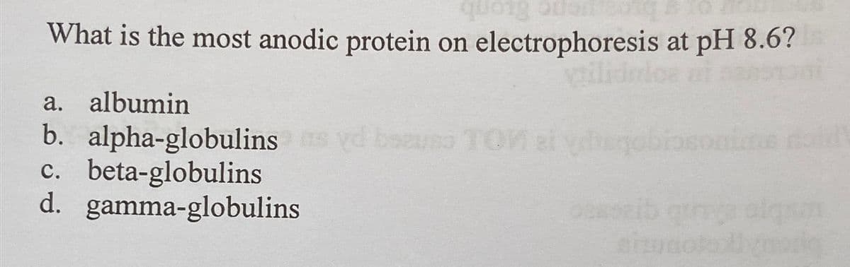 quong or
What is the most anodic protein on electrophoresis at pH 8.6?
vtilidulos
a. albumin
b. alpha-globulins syd beunso TOM si yuqobiaconims dal
c. beta-globulins
d.
gamma-globulins
pesseib game alqui
artunata livmozion