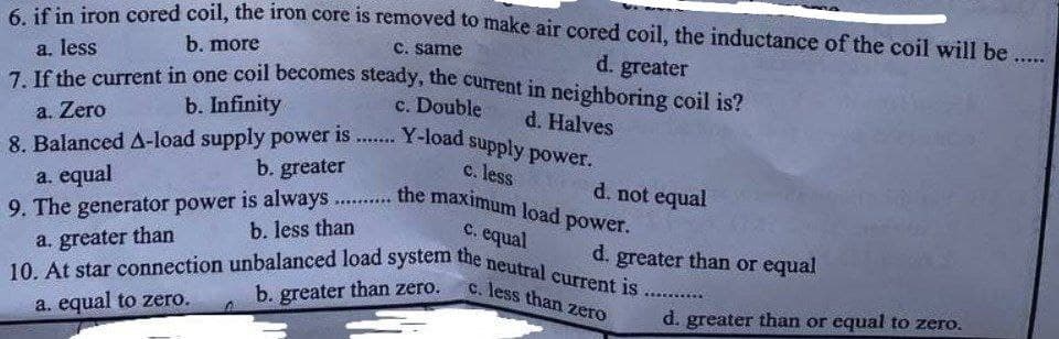 6. if in iron cored coil, the iron core is removed to make air cored coil, the inductance of the coil will be .....
b. more
c. same
a. less
d. greater
7. If the current in one coil becomes steady, the current in neighboring coil is?
b. Infinity
c. Double
d. Halves
a. Zero
8. Balanced A-load supply power is....... Y-load supply power.
b. greater
c. less
a. equal
d. not equal
9. The generator power is always.......... the maximum load p
power.
b. less than
c. equal
a. greater than
d. greater than or equal
10. At star connection unbalanced load system the neutral current is.
c. less than zero
b. greater than zero.
a. equal to zero.
d. greater than or equal to zero.