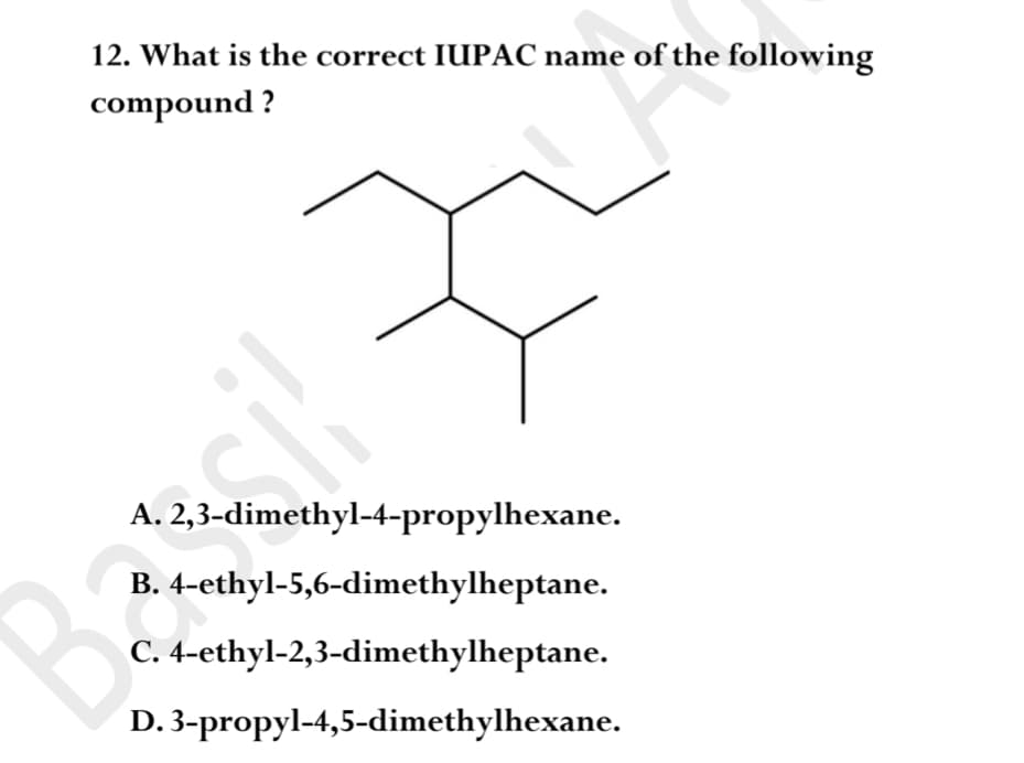 12. What is the correct IUPAC name of the following
compound ?
A. 2,3-dimethyl-4-propylhexane.
B. 4-ethyl-5,6-dimethylheptane.
C. 4-ethyl-2,3-dimethylheptane.
D. 3-propyl-4,5-dimethylhexane.
