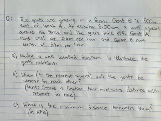 a facm. Goat B is 500m
east of Goat A. AF exactly 8:00am a wolf
Q: Two goatS are grazing in
appears
autside the fence and the goats take off. Goat A
runs east at 10 km per hour and Goat B nuns
North at S km
per
hour
9) Make a well labelled diagram to illustrate the
goat's positions.
b) When (to the hearest minute) will the goats be
closest to each other?
(Hint: Create a functian that minimizes distonce with
respect to time)
C What is the minimum distonce betueen them.
(in KMs).
