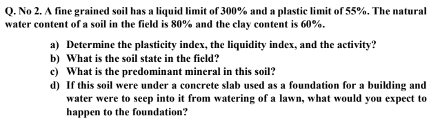 Q. No 2. A fine grained soil has a liquid limit of 300% and a plastic limit of 55%. The natural
water content of a soil in the field is 80% and the clay content is 60%.
a) Determine the plasticity index, the liquidity index, and the activity?
b) What is the soil state in the field?
c) What is the predominant mineral in this soil?
d) If this soil were under a concrete slab used as a foundation for a building and
water were to seep into it from watering of a lawn, what would you expect to
happen to the foundation?
