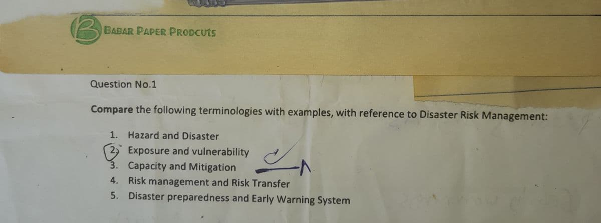 B
BABAR PAPER PRODCUTS
Question No.1
Compare the following terminologies with examples, with reference to Disaster Risk Management:
1. Hazard and Disaster
2 Exposure and vulnerability
3. Capacity and Mitigation
4. Risk management and Risk Transfer
5. Disaster preparedness and Early Warning System