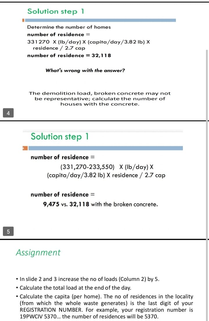 4
5
Solution step 1
I
Determine the number of homes
number of residence =
331270 X (lb/day) X (capita/day/3.82 lb) X
residence / 2.7 cap
number of residence = 32,118
What's wrong with the answer?
The demolition load, broken concrete may not
be representative; calculate the number of
houses with the concrete.
Solution step 1
number of residence =
(331,270-233,550) X (lb/day) X
(capita/day/3.82 lb) X residence / 2.7 cap
number of residence =
9,475 vs. 32,118 with the broken concrete.
Assignment
• In slide 2 and 3 increase the no of loads (Column 2) by 5.
• Calculate the total load at the end of the day.
• Calculate the capita (per home). The no of residences in the locality
(from which the whole waste generates) is the last digit of your
REGISTRATION NUMBER. For example, your registration number is
19PWCIV 5370... the number of residences will be 5370.