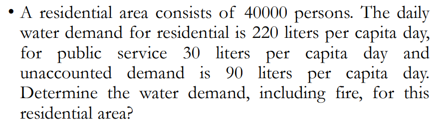 A residential area consists of 40000 persons. The daily
water demand for residential is 220 liters per capita day,
for public service 30 liters per capita day and
unaccounted demand is 90 liters per capita day.
Determine the water demand, including fire, for this
residential area?
