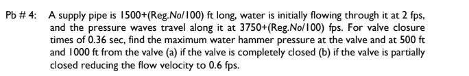 Pb # 4: A supply pipe is 1500+(Reg.No/100) ft long, water is initially flowing through it at 2 fps,
and the pressure waves travel along it at 3750+(Reg.No/100) fps. For valve closure
times of 0.36 sec, find the maximum water hammer pressure at the valve and at 500 ft
and 1000 ft from the valve (a) if the valve is completely closed (b) if the valve is partially
closed reducing the flow velocity to 0.6 fps.
