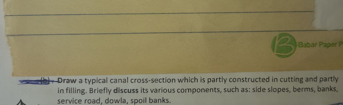 Babar Paper P
b) Draw a typical canal cross-section which is partly constructed in cutting and partly
in filling. Briefly discuss its various components, such as: side slopes, berms, banks,
service road, dowla, spoil banks.