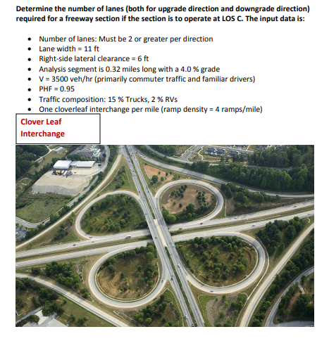 Determine the number of lanes (both for upgrade direction and downgrade direction)
required for a freeway section if the section is to operate at LOSS C. The input data is:
• Number of lanes: Must be 2 or greater per direction
• Lane width = 11 ft
• Right-side lateral clearance = 6 ft
• Analysis segment is 0.32 miles long with a 4.0 % grade
• v = 3500 veh/hr (primarily commuter traffic and familiar drivers)
• PHF = 0.95
• Traffic composition: 15 % Trucks, 2 % RVs
• One cloverleaf interchange per mile (ramp density = 4 ramps/mile)
Clover Leaf
Interchange
