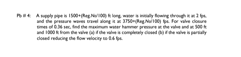 Pb # 4: A supply pipe is 1500+(Reg.No/100) ft long, water is initially flowing through it at 2 fps,
and the pressure waves travel along it at 3750+(Reg.No/100) fps. For valve closure
times of 0.36 sec, find the maximum water hammer pressure at the valve and at 500 ft
and 1000 ft from the valve (a) if the valve is completely closed (b) if the valve is partially
closed reducing the flow velocity to 0.6 fps.
