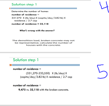 Solution step 1
Determine the number of homes
number of residence =
331270 X (lb/day) X (capita/day/3.82 lb) X
residence / 2.7 cap
number of residence = 32,118
What's wrong with the answer?
The demolition load, broken concrete may not
be representative; calculate the number of
houses with the concrete.
Solution step 1
number of residence =
(331,270-233,550) X (lb/day) X
(capita/day/3.82 lb) X residence / 2.7 cap
number of residence =
9,475 vs. 32,118 with the broken concrete.
4
5