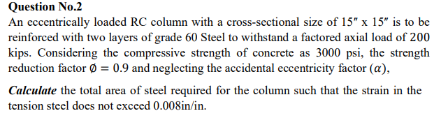 Question No.2
An eccentrically loaded RC column with a cross-sectional size of 15" x 15" is to be
reinforced with two layers of grade 60 Steel to withstand a factored axial load of 200
kips. Considering the compressive strength of concrete as 3000 psi, the strength
reduction factor Ø = 0.9 and neglecting the accidental eccentricity factor (a),
Calculate the total area of steel required for the column such that the strain in the
tension steel does not exceed 0.008in/in.