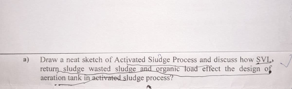 a)
Draw a neat sketch of Activated Siudge Process and discuss how SVI,
return sludge wasted sludge and organic load effect the design of
aeration tank in activated sludge process?