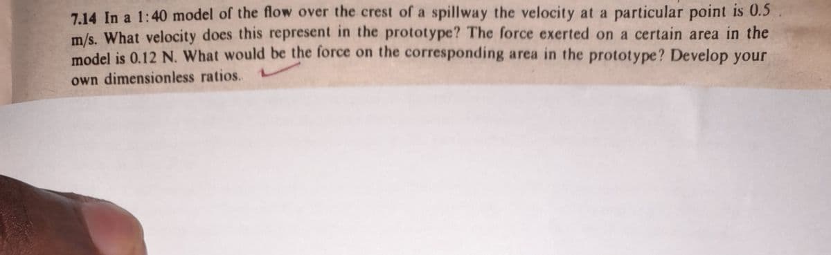 7.14 In a 1:40 model of the flow over the crest of a spillway the velocity at a particular point is 0.5
m/s. What velocity does this represent in the prototype? The force exerted on a certain area in the
model is 0.12 N. What would be the force on the corresponding area in the prototype? Develop your
own dimensionless ratios.