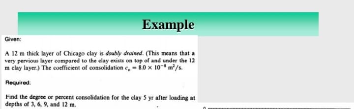 Example
Given:
A 12 m thick layer of Chicago clay is doubly drained. (This means that a
very pervious layer compared to the clay exists on top of and under the 12
m clay layer.) The coefficient of consolidation c, = 8.0 x 108 m²/s.
Required:
Find the degree or percent consolidation for the clay 5 yr after loading at
depths of 3, 6, 9, and 12 m.