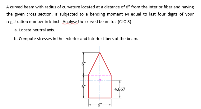 A curved beam with radius of curvature located at a distance of 6" from the interior fiber and having
the given cross section, is subjected to a bending moment M equal to last four digits of your
registration number in k-inch. Analyse the curved beam to: (CLO 3)
a. Locate neutral axis.
b. Compute stresses in the exterior and interior fibers of the beam.
4.667
