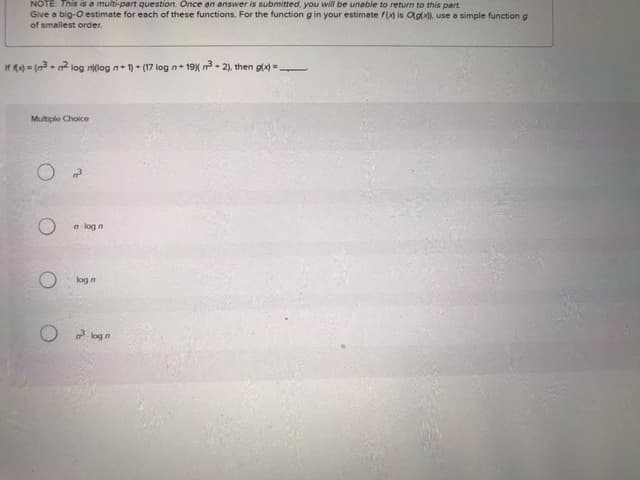 NOTE: This is a multi-part question. Once an answer is submitted, you will be unable to return to this part.
Give a big-O estimate for each of these functions. For the function g in your estimate f(x) is Og(x)), use a simple function g
of smallest order.
If (x)=(3+2 log n)(log n+1)+ (17 log n+19) m³ +2), then g(x)=———
Multiple Choice
O
n-log n
O
log n
m²³logn