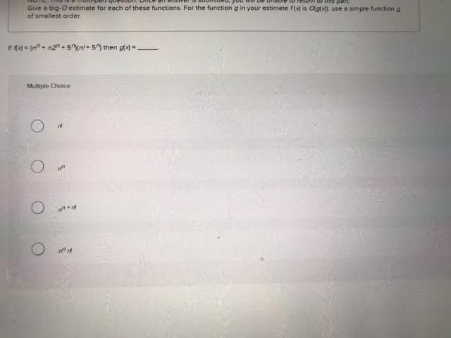 part
Give a big-O estimate for each of these functions. For the function g in your estimate f(x) is O(g(x)), use a simple function g
of smallest order.
If f(x)=(n+n2"+5)(n+ 5) then g(x)=-
Multiple Choice
O
О
O
"