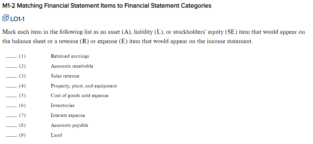 M1-2 Matching Financial Statement Items to Financial Statement Categories
LO1-1
Mark each item in the following list as an asset (A), liability (L), or stockholders' equity (SE) item that would appear on
the balance sheet or a revenue (R) or expense (E) item that would appear on the income statement.
(4)
(5)
Retained earnings
Accounts receivable
Sales revenue
Property, plant, and equipment
Cost of goods sold expense
Inventories
Interest expense
Accounts payable
Land