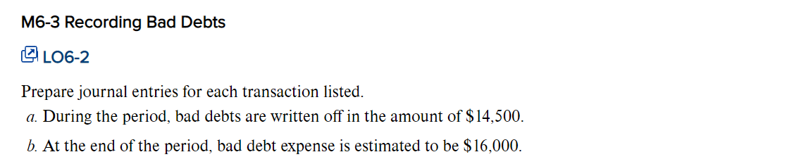 M6-3 Recording Bad Debts
LO6-2
Prepare journal entries for each transaction listed.
a. During the period, bad debts are written off in the amount of $14,500.
b. At the end of the period, bad debt expense is estimated to be $16,000.