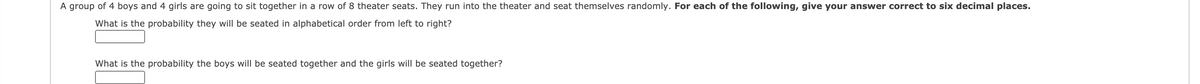 A group of 4 boys and 4 girls are going to sit together in a row of 8 theater seats. They run into the theater and seat themselves randomly. For each of the following, give your answer correct to six decimal places.
What is the probability they will be seated in alphabetical order from left to right?
What is the probability the boys will be seated together and the girls will be seated together?

