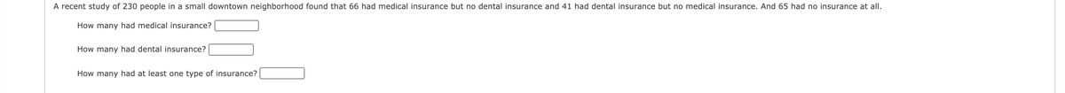 A recent study of 230 people in a small downtown neighborhood found that 66 had medical insurance but no dental insurance and 41 had dental insurance but no medical insurance. And 65 had no insurance at all.
How many had medical insurance?
How many had dental insurance?
How many had at least one type of insurance?
