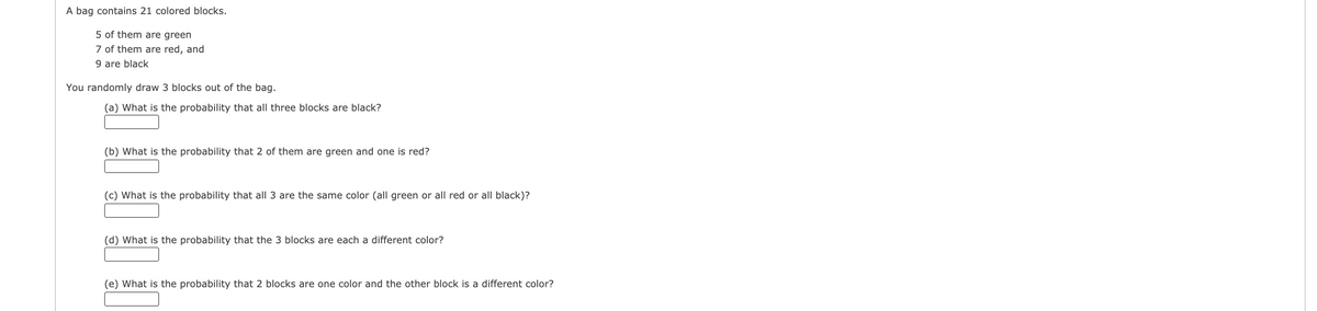 A bag contains 21 colored blocks.
5 of them are green
7 of them are red, and
9 are black
You randomly draw 3 blocks out of the bag.
(a) What is the probability that all three blocks are black?
(b) What is the probability that 2 of them are green and one is red?
(c) What is the probability that all 3 are the same color (all green or all red or all black)?
(d) What is the probability that the 3 blocks are each a different color?
(e) What is the probability that 2 blocks are one color and the other block is a different color?
