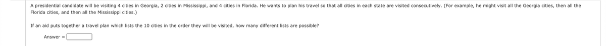 A presidential candidate will be visiting 4 cities in Georgia, 2 cities in Mississippi, and 4 cities in Florida. He wants to plan his travel so that all cities in each state are visited consecutively. (For example, he might visit all the Georgia cities, then all the
Florida cities, and then all the Mississippi cities.)
If an aid puts together a travel plan which lists the 10 cities in the order they will be visited, how many different lists are possible?
Answer =
