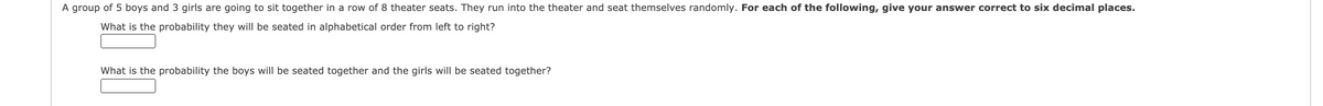 A group of 5 boys and 3 girls are going to sit together in a row of 8 theater seats. They run into the theater and seat themselves randomly. For each of the following, give your answer correct to six decimal places.
What is the probability they will be seated in alphabetical order from left to right?
What is the probability the boys will be seated together and the girls will be seated together?
