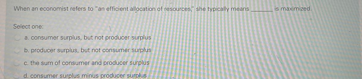 When an economist refers to "an efficient allocation of resources," she typically means
is maximized.
Select one:
a. consumer surplus, but not producer surplus
b. producer surplus, but not consumer surplus
C. the sum of consumer and producer surplus
d. consumer surplus minus producer surplus
