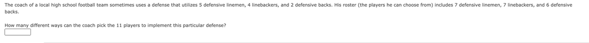 The coach of a local high school football team sometimes uses a defense that utilizes 5 defensive linemen, 4 linebackers, and 2 defensive backs. His roster (the players he can choose from) includes 7 defensive linemen, 7 linebackers, and 6 defensive
backs.
How many different ways can the coach pick the 11 players to implement this particular defense?
